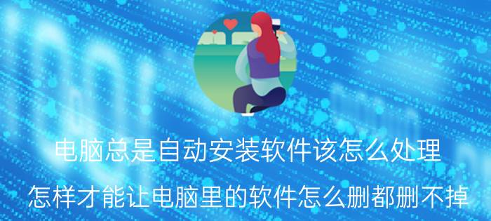 电脑总是自动安装软件该怎么处理 怎样才能让电脑里的软件怎么删都删不掉？